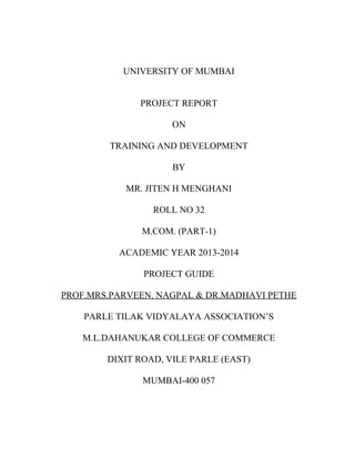 UNIVERSITY OF MUMBAI
PROJECT REPORT
ON
TRAINING AND DEVELOPMENT
BY
MR. JITEN H MENGHANI
ROLL NO 32
M.COM. (PART-1)
ACADEMIC YEAR 2013-2014
PROJECT GUIDE
PROF.MRS.PARVEEN. NAGPAL & DR.MADHAVI PETHE
PARLE TILAK VIDYALAYA ASSOCIATION’S
M.L.DAHANUKAR COLLEGE OF COMMERCE
DIXIT ROAD, VILE PARLE (EAST)
MUMBAI-400 057
 