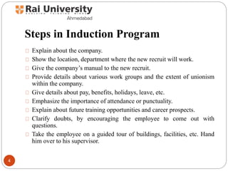 Steps in Induction Program
Explain about the company.
Show the location, department where the new recruit will work.
Give the company’s manual to the new recruit.
Provide details about various work groups and the extent of unionism
within the company.
Give details about pay, benefits, holidays, leave, etc.
Emphasize the importance of attendance or punctuality.
Explain about future training opportunities and career prospects.
Clarify doubts, by encouraging the employee to come out with
questions.
Take the employee on a guided tour of buildings, facilities, etc. Hand
him over to his supervisor.
4
 