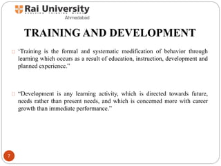 TRAINING AND DEVELOPMENT
‘Training is the formal and systematic modification of behavior through
learning which occurs as a result of education, instruction, development and
planned experience.”
“Development is any learning activity, which is directed towards future,
needs rather than present needs, and which is concerned more with career
growth than immediate performance.”
7
 