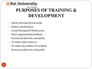 PURPOSES OF TRAINING &
DEVELOPMENT
Satisfy personal growth needs
Improve performance
Avoid Managerial Obsolescence
Solve organizational problems
Increase productivity and quality
To reduce labor turnover
To reduce the number of accidents
Increase productivity and quality
9
 