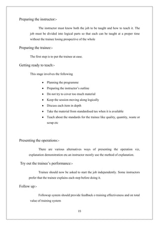 15
Preparing the instructor:-
The instructor must know both the job to be taught and how to teach it. The
job must be divided into logical parts so that each can be taught at a proper time
without the trainee losing prospective of the whole
Preparing the trainee:-
The first step is to put the trainee at ease.
Getting ready to teach:-
This stage involves the following
Planning the programme
Preparing the instructor‟s outline
Do not try to cover too much material
Keep the session moving along logically
Discuss each item in depth
Take the material from standardised tax when it is available
Teach about the standards for the trainee like quality, quantity, waste or
scrap etc
Presenting the operations:-
There are various alternatives ways of presenting the operation viz,
explanation demonstration etc.an instructor mostly use the method of explanation.
Try out the trainee‟s performance:-
Trainee should now be asked to start the job independently. Some instructors
prefer that the trainee explains each step before doing it.
Follow up:-
Followup system should provide feedback o training effectiveness and on total
value of training system
 