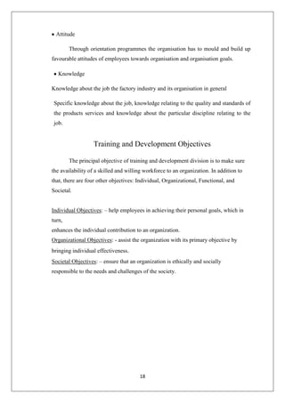 18
Attitude
Through orientation programmes the organisation has to mould and build up
favourable attitudes of employees towards organisation and organisation goals.
Knowledge
Knowledge about the job the factory industry and its organisation in general
Specific knowledge about the job, knowledge relating to the quality and standards of
the products services and knowledge about the particular discipline relating to the
job.
Training and Development Objectives
The principal objective of training and development division is to make sure
the availability of a skilled and willing workforce to an organization. In addition to
that, there are four other objectives: Individual, Organizational, Functional, and
Societal.
Individual Objectives: – help employees in achieving their personal goals, which in
turn,
enhances the individual contribution to an organization.
Organizational Objectives: - assist the organization with its primary objective by
bringing individual effectiveness.
Societal Objectives: – ensure that an organization is ethically and socially
responsible to the needs and challenges of the society.
 