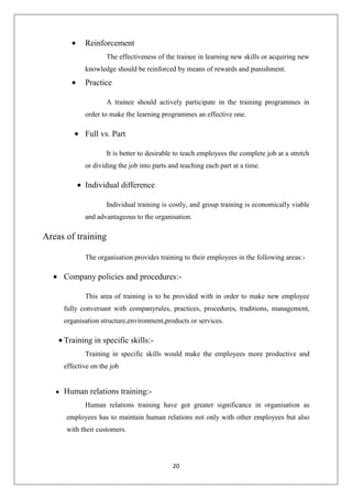 20
Reinforcement
The effectiveness of the trainee in learning new skills or acquiring new
knowledge should be reinforced by means of rewards and punishment.
Practice
A trainee should actively participate in the training programmes in
order to make the learning programmes an effective one.
Full vs. Part
It is better to desirable to teach employees the complete job at a stretch
or dividing the job into parts and teaching each part at a time.
Individual difference
Individual training is costly, and group training is economically viable
and advantageous to the organisation.
Areas of training
The organisation provides training to their employees in the following areas:-
Company policies and procedures:-
This area of training is to be provided with in order to make new employee
fully conversant with companyrules, practices, procedures, traditions, management,
organisation structure,environment,products or services.
Training in specific skills:-
Training in specific skills would make the employees more productive and
effective on the job
Human relations training:-
Human relations training have got greater significance in organisation as
employees has to maintain human relations not only with other employees but also
with their customers.
 