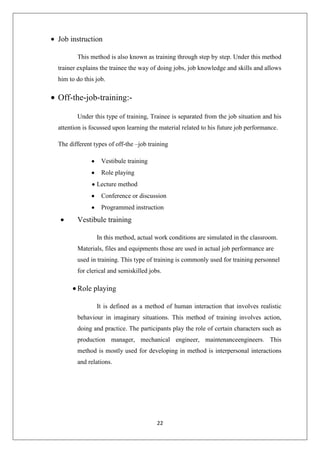 22
Job instruction
This method is also known as training through step by step. Under this method
trainer explains the trainee the way of doing jobs, job knowledge and skills and allows
him to do this job.
Off-the-job-training:-
Under this type of training, Trainee is separated from the job situation and his
attention is focussed upon learning the material related to his future job performance.
The different types of off-the –job training
Vestibule training
Role playing
Lecture method
Conference or discussion
Programmed instruction
Vestibule training
In this method, actual work conditions are simulated in the classroom.
Materials, files and equipments those are used in actual job performance are
used in training. This type of training is commonly used for training personnel
for clerical and semiskilled jobs.
Role playing
It is defined as a method of human interaction that involves realistic
behaviour in imaginary situations. This method of training involves action,
doing and practice. The participants play the role of certain characters such as
production manager, mechanical engineer, maintenanceengineers. This
method is mostly used for developing in method is interpersonal interactions
and relations.
 