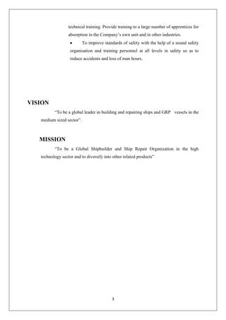 3
technical training. Provide training to a large number of apprentices for
absorption in the Company‟s own unit and in other industries.
To improve standards of safety with the help of a sound safety
organisation and training personnel at all levels in safety so as to
reduce accidents and loss of man hours.
VISION
“To be a global leader in building and repairing ships and GRP vessels in the
medium sized sector”.
MISSION
“To be a Global Shipbuilder and Ship Repair Organization in the high
technology sector and to diversify into other related products”
 