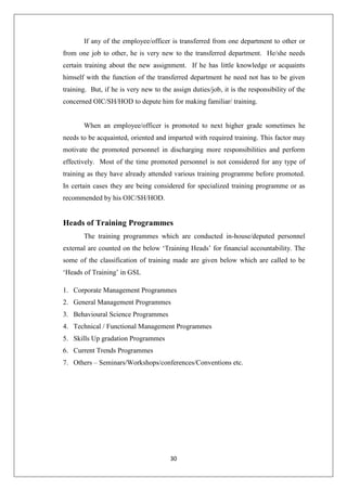 30
If any of the employee/officer is transferred from one department to other or
from one job to other, he is very new to the transferred department. He/she needs
certain training about the new assignment. If he has little knowledge or acquaints
himself with the function of the transferred department he need not has to be given
training. But, if he is very new to the assign duties/job, it is the responsibility of the
concerned OIC/SH/HOD to depute him for making familiar/ training.
When an employee/officer is promoted to next higher grade sometimes he
needs to be acquainted, oriented and imparted with required training. This factor may
motivate the promoted personnel in discharging more responsibilities and perform
effectively. Most of the time promoted personnel is not considered for any type of
training as they have already attended various training programme before promoted.
In certain cases they are being considered for specialized training programme or as
recommended by his OIC/SH/HOD.
Heads of Training Programmes
The training programmes which are conducted in-house/deputed personnel
external are counted on the below „Training Heads‟ for financial accountability. The
some of the classification of training made are given below which are called to be
„Heads of Training‟ in GSL
1. Corporate Management Programmes
2. General Management Programmes
3. Behavioural Science Programmes
4. Technical / Functional Management Programmes
5. Skills Up gradation Programmes
6. Current Trends Programmes
7. Others – Seminars/Workshops/conferences/Conventions etc.
 