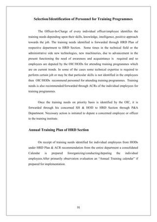 31
Selection/Identification of Personnel for Training Programmes
The Officer-In-Charge of every individual officer/employee identifies the
training needs depending upon their skills, knowledge, intelligence, positive approach
towards the job. The training needs identified is forwarded through HRD Plan of
respective department to HRD Section. Some times in the technical field or the
administrative side new technologies, new machineries, due to advancement in the
present functioning the need of awareness and acquaintance is required and so
employees are deputed by the OIC/HODs for attending training programmes which
are on current trends. In some of the cases some technical expertise is required to
perform certain job or may be that particular skills is not identified in the employees
then OIC/HODs recommend personnel for attending training programmes. Training
needs is also recommended/forwarded through ACRs of the individual employees for
training programmes.
Once the training needs on priority basis is identified by the OIC, it is
forwarded through his concerned SH & HOD to HRD Section through P&A
Department. Necessary action is initiated to depute a concerned employee or officer
to the training institute.
Annual Training Plan of HRD Section
On receipt of training needs identified for individual employees from HODs
under HRD Plan & ACR recommendation from the entire department a consolidated
Calendar is prepared fororganizing/conducting/deputing the individual
employees.After primarily observation evaluation an “Annual Training calendar” if
prepared for implementation.
 