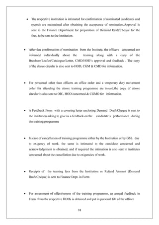 33
The respective institution is intimated for confirmation of nominated candidates and
records are maintained after obtaining the acceptance of nomination,Approval is
sent to the Finance Department for preparation of Demand Draft/Cheque for the
fees, to be sent to the Institution.
After due confirmation of nomination from the Institute, the officers concerned are
informed individually about the training along with a copy of the
Brochure/Leaflet/Catalogue/Letter, CMD/HOD‟s approval and feedback . The copy
of the above circular is also sent to HOD, CGM & CMD for information.
For personnel other than officers an office order and a temporary duty movement
order for attending the above training programme are issued,the copy of above
circular is also sent to OIC, HOD concerned & CGMO for information.
A Feedback Form with a covering letter enclosing Demand Draft/Cheque is sent to
the Institution asking to give us a feedback on the candidate‟s performance during
the training programme
In case of cancellation of training programme either by the Institution or by GSL due
to exigency of work, the same is intimated to the candidate concerned and
acknowledgement is obtained, and if required the intimation is also sent to institutes
concerned about the cancellation due to exigencies of work.
Receipts of the training fees from the Institution or Refund Amount (Demand
Draft/Cheque) is sent to Finance Dept. in Form
For assessment of effectiveness of the training programme, an annual feedback in
Form from the respective HODs is obtained and put in personal file of the officer
 