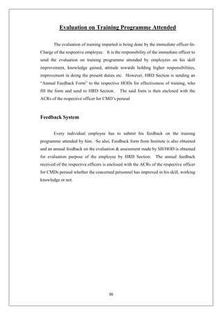 36
Evaluation on Training Programme Attended
The evaluation of training imparted is being done by the immediate officer-In-
Charge of the respective employee. It is the responsibility of the immediate officer to
send the evaluation on training programme attended by employees on his skill
improvement, knowledge gained, attitude towards holding higher responsibilities,
improvement in doing the present duties etc. However, HRD Section is sending an
“Annual Feedback Form” to the respective HODs for effectiveness of training, who
fill the form and send to HRD Section. The said form is then enclosed with the
ACRs of the respective officer for CMD‟s perusal
Feedback System
Every individual employee has to submit his feedback on the training
programme attended by him. So also, Feedback form from Institute is also obtained
and an annual feedback on the evaluation & assessment made by SH/HOD is obtained
for evaluation purpose of the employee by HRD Section. The annual feedback
received of the respective officers is enclosed with the ACRs of the respective officer
for CMDs perusal whether the concerned personnel has improved in his skill, working
knowledge or not.
 