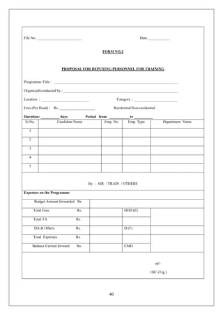 40
File No. ________________________ Date: ___________
FORM NO.2
PROPOSAL FOR DEPUTING PERSONNEL FOR TRAINING
Programme Title : __________________________________________________________________
Organized/conducted by : _____________________________________________________________
Location : _________________________ Category : _______________________
Fees (Per Head) : Rs. ___________________ Residential/Non-residential
Duration: __________ days Period from ___________to __________
Si.No. Candidate Name Emp. No. Emp. Type Department Name
1
2
3
4
5
By : AIR / TRAIN / OTHERS
Expenses on the Programme
Budget Amount forwarded Rs.
Total Fees Rs. HOD (F)
Total TA Rs.
DA & Others Rs. D (F)
Total Expenses Rs.
Balance Carried forward Rs. CMD
sd/-
OIC (Trg.)
 