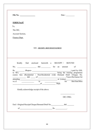 44
File No. ________________ Date : _________
FORM No.07
To,
The OIC,
Account Section,
Finance Dept.
SUB : RECEIPT / REFUND OF PAYMENT
Kindly find enclosed herewith a RECEIPT / REFUND
No. ____________________ dtd. __________ for an amount of
Rs. _________ (Rupees _________________________________________) paid by GSL
to M/s. ______________________________________ being the training programme
course fees (Residential / Non-Residential (vide Demand Draft /Cheque No.
______________ dtd. _____ of ____________________________ , Vasco-Da-Gama) for
attending _______________________________________ at (venue) _________________
w.e.f. _____________ to ________________ for Shri/Smt/Miss
_____________________________of ______________ Dept.
Kindly acknowledge receipt of the above.
_______________
OIC (TRG.
Encl : Original Receipt/Cheque/Demand Draft No._____________ dtd. _______
of __________________________________ Rs. ____________.
 