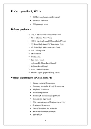 6
Products provided by GSL:-
Offshore supply cum standby vessel
650 tonne oil tanker
300 passenger vessel
Defence products:-
 105 M Advanced Offshore Patrol Vessel
 90 M Offshore Patrol Vessel
 105 M Naval Advanced Offshore Patrol Vessel
 35 Knots High Speed FRP Interceptor Craft
 40 Knots High Speed Interceptor Craft
 Sail Training Ship
 Missile Craft
 Craft Landing
 Fast patrol vessel
 Advanced Offshore Patrol Vessel
 Offshore Patrol Vessel
 Extra Fast Patrol Vessel
 Oceanic Hydro-graphic Survey Vessel.
Various departments in Goa Shipyard:-
 Human resource Departments
 Company secretariat & legal Departments.
 Vigilance Department
 Finance Department
 Planning & outsourcing Department
 Commercial department
 Ship repairs & general Engineering service
 Production Department
 Quality assurance and reliability
 Safety health and environment
 EDP &ERP
 
