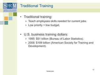 Traditional Training
• Traditional training:
> Teach employees skills needed for current jobs.
> Low priority = low budget.
• U.S. business training dollars:
> 1995: $51 billion (Bureau of Labor Statistics).
> 2006: $109 billion (American Society for Training and
Development).
©SHRM 2009
13
 