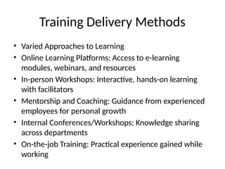 Training Delivery Methods
• Varied Approaches to Learning
• Online Learning Platforms: Access to e-learning
modules, webinars, and resources
• In-person Workshops: Interactive, hands-on learning
with facilitators
• Mentorship and Coaching: Guidance from experienced
employees for personal growth
• Internal Conferences/Workshops: Knowledge sharing
across departments
• On-the-job Training: Practical experience gained while
working
 