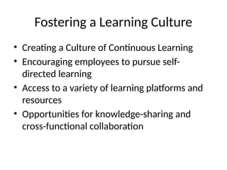 Fostering a Learning Culture
• Creating a Culture of Continuous Learning
• Encouraging employees to pursue self-
directed learning
• Access to a variety of learning platforms and
resources
• Opportunities for knowledge-sharing and
cross-functional collaboration
 