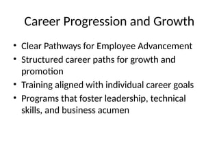 Career Progression and Growth
• Clear Pathways for Employee Advancement
• Structured career paths for growth and
promotion
• Training aligned with individual career goals
• Programs that foster leadership, technical
skills, and business acumen
 