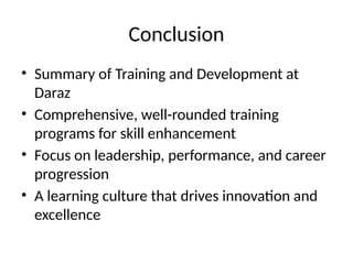 Conclusion
• Summary of Training and Development at
Daraz
• Comprehensive, well-rounded training
programs for skill enhancement
• Focus on leadership, performance, and career
progression
• A learning culture that drives innovation and
excellence
 
