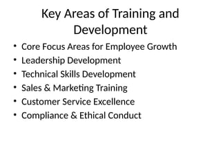 Key Areas of Training and
Development
• Core Focus Areas for Employee Growth
• Leadership Development
• Technical Skills Development
• Sales & Marketing Training
• Customer Service Excellence
• Compliance & Ethical Conduct
 