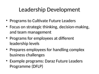 Leadership Development
• Programs to Cultivate Future Leaders
• Focus on strategic thinking, decision-making,
and team management
• Programs for employees at different
leadership levels
• Prepares employees for handling complex
business challenges
• Example programs: Daraz Future Leaders
Programme (DFLP)
 