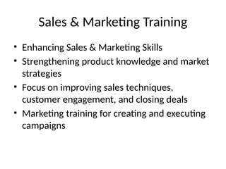 Sales & Marketing Training
• Enhancing Sales & Marketing Skills
• Strengthening product knowledge and market
strategies
• Focus on improving sales techniques,
customer engagement, and closing deals
• Marketing training for creating and executing
campaigns
 