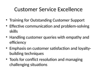 Customer Service Excellence
• Training for Outstanding Customer Support
• Effective communication and problem-solving
skills
• Handling customer queries with empathy and
efficiency
• Emphasis on customer satisfaction and loyalty-
building techniques
• Tools for conflict resolution and managing
challenging situations
 
