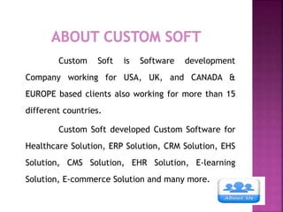 Custom Soft is Software development
Company working for USA, UK, and CANADA &
EUROPE based clients also working for more than 15
different countries.
Custom Soft developed Custom Software for
Healthcare Solution, ERP Solution, CRM Solution, EHS
Solution, CMS Solution, EHR Solution, E-learning
Solution, E-commerce Solution and many more.
 