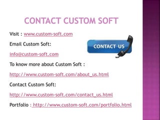 Visit : www.custom-soft.com
Email Custom Soft:
info@custom-soft.com
To know more about Custom Soft :
http://www.custom-soft.com/about_us.html
Contact Custom Soft:
http://www.custom-soft.com/contact_us.html
Portfolio : http://www.custom-soft.com/portfolio.html
 