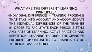 WHAT ARE THE DIFFERENT LEARNING
PRINCIPLES?
• INDIVIDUAL DIFFERENCES – TRAINING PROGRAMS
THAT TAKE INTO ACCOUNT AND ACCOMMODATE
THE INDIVIDUAL DIFFERENCES OF THE TRAINEES
IN ORDER TO FACILITATE EACH PERSON’S STYLE
AND RATE OF LEARNING. ACTIVE PRACTICE AND
REPETITION –LEARNING THROUGH THE GIVING OF
FREQUENT OPPORTUNITIES TO TRAINEES TO DO
THEIR JOB TASK PROPERLY.
 