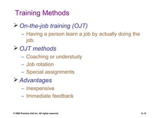 © 2005 Prentice Hall Inc. All rights reserved. 8–12
Training Methods
 On-the-job training (OJT)
– Having a person learn a job by actually doing the
job.
 OJT methods
– Coaching or understudy
– Job rotation
– Special assignments
 Advantages
– Inexpensive
– Immediate feedback
 