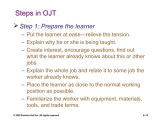 © 2005 Prentice Hall Inc. All rights reserved. 8–13
Steps in OJT
 Step 1: Prepare the learner
– Put the learner at ease—relieve the tension.
– Explain why he or she is being taught.
– Create interest, encourage questions, find out
what the learner already knows about this or other
jobs.
– Explain the whole job and relate it to some job the
worker already knows.
– Place the learner as close to the normal working
position as possible.
– Familiarize the worker with equipment, materials,
tools, and trade terms.
 