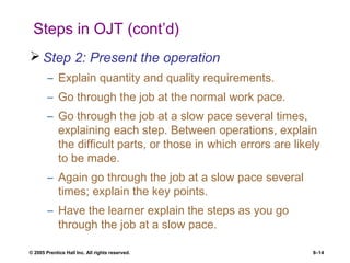 © 2005 Prentice Hall Inc. All rights reserved. 8–14
Steps in OJT (cont’d)
 Step 2: Present the operation
– Explain quantity and quality requirements.
– Go through the job at the normal work pace.
– Go through the job at a slow pace several times,
explaining each step. Between operations, explain
the difficult parts, or those in which errors are likely
to be made.
– Again go through the job at a slow pace several
times; explain the key points.
– Have the learner explain the steps as you go
through the job at a slow pace.
 