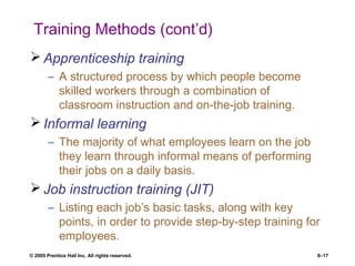 © 2005 Prentice Hall Inc. All rights reserved. 8–17
Training Methods (cont’d)
 Apprenticeship training
– A structured process by which people become
skilled workers through a combination of
classroom instruction and on-the-job training.
 Informal learning
– The majority of what employees learn on the job
they learn through informal means of performing
their jobs on a daily basis.
 Job instruction training (JIT)
– Listing each job’s basic tasks, along with key
points, in order to provide step-by-step training for
employees.
 