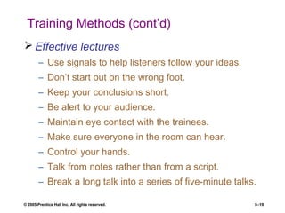 © 2005 Prentice Hall Inc. All rights reserved. 8–19
Training Methods (cont’d)
 Effective lectures
– Use signals to help listeners follow your ideas.
– Don’t start out on the wrong foot.
– Keep your conclusions short.
– Be alert to your audience.
– Maintain eye contact with the trainees.
– Make sure everyone in the room can hear.
– Control your hands.
– Talk from notes rather than from a script.
– Break a long talk into a series of five-minute talks.
 