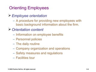 © 2005 Prentice Hall Inc. All rights reserved. 8–2
Orienting Employees
 Employee orientation
– A procedure for providing new employees with
basic background information about the firm.
 Orientation content
– Information on employee benefits
– Personnel policies
– The daily routine
– Company organization and operations
– Safety measures and regulations
– Facilities tour
 