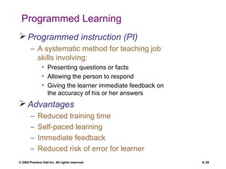 © 2005 Prentice Hall Inc. All rights reserved. 8–20
Programmed Learning
 Programmed instruction (PI)
– A systematic method for teaching job
skills involving:
• Presenting questions or facts
• Allowing the person to respond
• Giving the learner immediate feedback on
the accuracy of his or her answers
 Advantages
– Reduced training time
– Self-paced learning
– Immediate feedback
– Reduced risk of error for learner
 