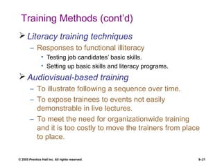 © 2005 Prentice Hall Inc. All rights reserved. 8–21
Training Methods (cont’d)
 Literacy training techniques
– Responses to functional illiteracy
• Testing job candidates’ basic skills.
• Setting up basic skills and literacy programs.
 Audiovisual-based training
– To illustrate following a sequence over time.
– To expose trainees to events not easily
demonstrable in live lectures.
– To meet the need for organizationwide training
and it is too costly to move the trainers from place
to place.
 