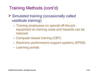 © 2005 Prentice Hall Inc. All rights reserved. 8–22
Training Methods (cont’d)
 Simulated training (occasionally called
vestibule training)
– Training employees on special off-the-job
equipment so training costs and hazards can be
reduced.
– Computer-based training (CBT)
– Electronic performance support systems (EPSS)
– Learning portals
 