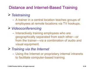 © 2005 Prentice Hall Inc. All rights reserved. 8–24
Distance and Internet-Based Training
 Teletraining
– A trainer in a central location teaches groups of
employees at remote locations via TV hookups.
 Videoconferencing
– Interactively training employees who are
geographically separated from each other—or
from the trainer—via a combination of audio and
visual equipment.
 Training via the Internet
– Using the Internet or proprietary internal intranets
to facilitate computer-based training.
 