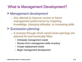 © 2005 Prentice Hall Inc. All rights reserved. 8–25
What Is Management Development?
 Management development
– Any attempt to improve current or future
management performance by imparting
knowledge, changing attitudes, or increasing skills.
 Succession planning
– A process through which senior-level openings are
planned for and eventually filled.
• Anticipate management needs
• Review firm’s management skills inventory
• Create replacement charts
• Begin management development
 