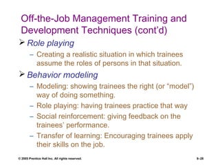© 2005 Prentice Hall Inc. All rights reserved. 8–28
Off-the-Job Management Training and
Development Techniques (cont’d)
 Role playing
– Creating a realistic situation in which trainees
assume the roles of persons in that situation.
 Behavior modeling
– Modeling: showing trainees the right (or “model”)
way of doing something.
– Role playing: having trainees practice that way
– Social reinforcement: giving feedback on the
trainees’ performance.
– Transfer of learning: Encouraging trainees apply
their skills on the job.
 
