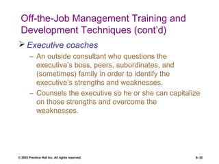 © 2005 Prentice Hall Inc. All rights reserved. 8–30
Off-the-Job Management Training and
Development Techniques (cont’d)
 Executive coaches
– An outside consultant who questions the
executive’s boss, peers, subordinates, and
(sometimes) family in order to identify the
executive’s strengths and weaknesses.
– Counsels the executive so he or she can capitalize
on those strengths and overcome the
weaknesses.
 