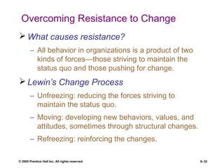 © 2005 Prentice Hall Inc. All rights reserved. 8–32
Overcoming Resistance to Change
 What causes resistance?
– All behavior in organizations is a product of two
kinds of forces—those striving to maintain the
status quo and those pushing for change.
 Lewin’s Change Process
– Unfreezing: reducing the forces striving to
maintain the status quo.
– Moving: developing new behaviors, values, and
attitudes, sometimes through structural changes.
– Refreezing: reinforcing the changes.
 