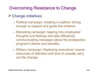 © 2005 Prentice Hall Inc. All rights reserved. 8–33
Overcoming Resistance to Change
 Change initiatives
– Political campaign: creating a coalition strong
enough to support and guide the initiative.
– Marketing campaign: tapping into employees’
thoughts and feelings and also effectively
communicating messages about the prospective
program’s theme and benefits.
– Military campaign: Deploying executives’ scarce
resources of attention and time to actually carry
out the change.
 