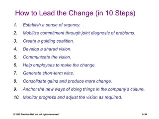 © 2005 Prentice Hall Inc. All rights reserved. 8–34
How to Lead the Change (in 10 Steps)
1. Establish a sense of urgency.
2. Mobilize commitment through joint diagnosis of problems.
3. Create a guiding coalition.
4. Develop a shared vision.
5. Communicate the vision.
6. Help employees to make the change.
7. Generate short-term wins.
8. Consolidate gains and produce more change.
9. Anchor the new ways of doing things in the company’s culture.
10. Monitor progress and adjust the vision as required.
 