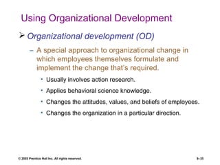 © 2005 Prentice Hall Inc. All rights reserved. 8–35
Using Organizational Development
 Organizational development (OD)
– A special approach to organizational change in
which employees themselves formulate and
implement the change that’s required.
• Usually involves action research.
• Applies behavioral science knowledge.
• Changes the attitudes, values, and beliefs of employees.
• Changes the organization in a particular direction.
 