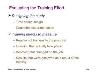 © 2005 Prentice Hall Inc. All rights reserved. 8–38
Evaluating the Training Effort
 Designing the study
– Time series design
– Controlled experimentation
 Training effects to measure
– Reaction of trainees to the program
– Learning that actually took place
– Behavior that changed on the job
– Results that were achieved as a result of the
training
 