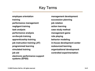 © 2005 Prentice Hall Inc. All rights reserved. 8–41
Key Terms
employee orientation
training
performance management
negligent training
task analysis
performance analysis
on-the-job training
apprenticeship training
job instruction training (JIT)
programmed learning
simulated training
job aid
electronic performance support
systems (EPSS)
management development
succession planning
job rotation
action learning
case study method
management game
role playing
behavior modeling
in-house development center
outsourced learning
organizational development
controlled experimentation
 