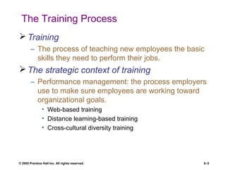 © 2005 Prentice Hall Inc. All rights reserved. 8–5
The Training Process
 Training
– The process of teaching new employees the basic
skills they need to perform their jobs.
 The strategic context of training
– Performance management: the process employers
use to make sure employees are working toward
organizational goals.
• Web-based training
• Distance learning-based training
• Cross-cultural diversity training
 