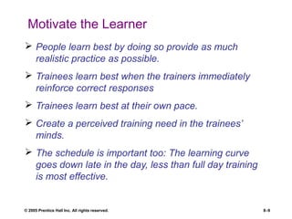 © 2005 Prentice Hall Inc. All rights reserved. 8–9
Motivate the Learner
 People learn best by doing so provide as much
realistic practice as possible.
 Trainees learn best when the trainers immediately
reinforce correct responses
 Trainees learn best at their own pace.
 Create a perceived training need in the trainees’
minds.
 The schedule is important too: The learning curve
goes down late in the day, less than full day training
is most effective.
 