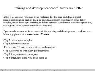 training and development coordinator cover letter 
In this file, you can ref cover letter materials for training and development 
coordinator position such as training and development coordinator cover letter 
samples, cover letter tips, training and development coordinator interview questions, 
training and development coordinator resumes… 
If you need more cover letter materials for training and development coordinator as 
following, please visit: coverletter123.com 
• Top 7 cover letter samples 
• Top 8 resumes samples 
• Free ebook: 75 interview questions and answers 
• Top 12 secrets to win every job interviews 
• Top 15 ways to search new jobs 
• Top 8 interview thank you letter samples 
Top materials: top 7 cover letter samples, top 8 Interview resumes samples, questions free and ebook: answers 75 – interview free download/ questions pdf and answers 
ppt file 
 